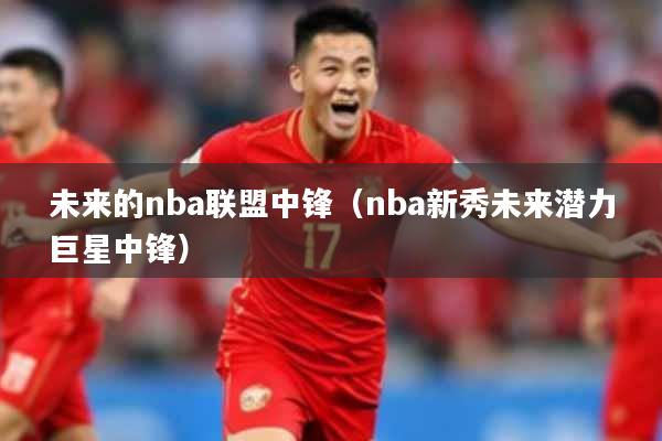 未来的nba联盟中锋（nba新秀未来潜力巨星中锋）