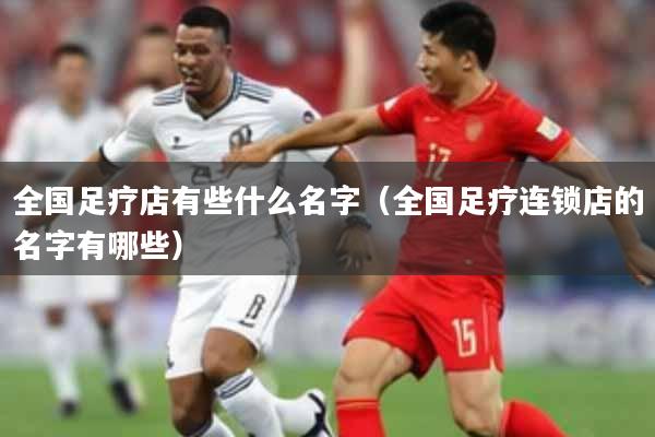 全国足疗店有些什么名字(全国足疗连锁店的名字有哪些)