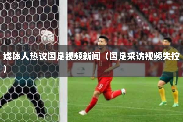 媒体人热议国足视频新闻(国足采访视频失控)