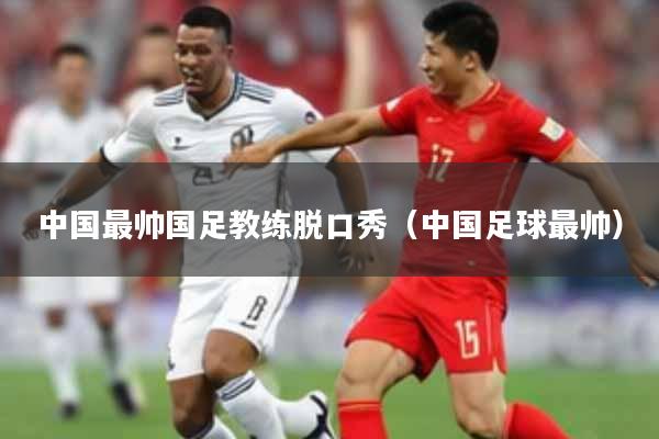 中国最帅国足教练脱口秀(中国足球最帅)