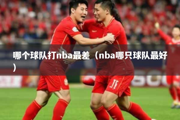 哪个球队打nba最差（nba哪只球队最好）