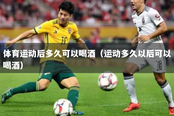 体育运动后多久可以喝酒(运动多久以后可以喝酒)