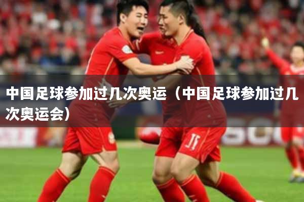 中国足球参加过几次奥运(中国足球参加过几次奥运会)