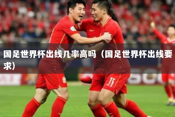 国足世界杯出线几率高吗(国足世界杯出线要求)