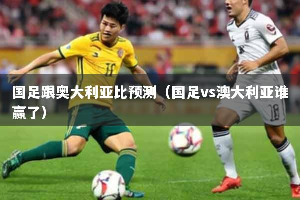 国足跟奥大利亚比预测（国足vs澳大利亚谁赢了）